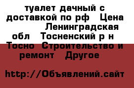 туалет дачный с доставкой по рф › Цена ­ 9 900 - Ленинградская обл., Тосненский р-н, Тосно  Строительство и ремонт » Другое   